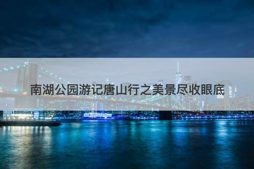 南湖公园游记唐山行之美景尽收眼底