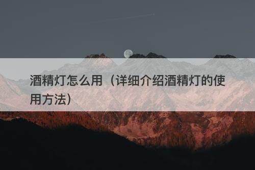 酒精灯怎么用（详细介绍酒精灯的使用方法）