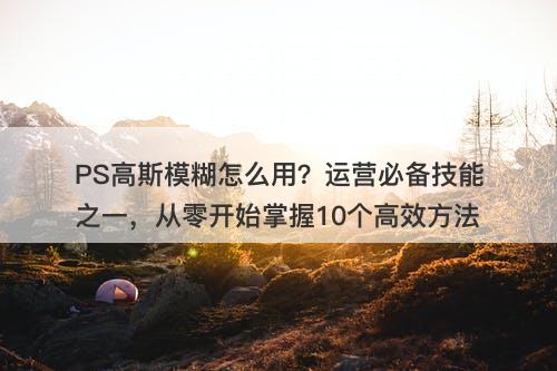 PS高斯模糊怎么用？运营必备技能之一，从零开始掌握10个高效方法