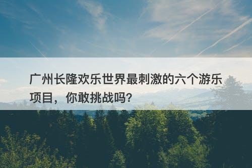 广州长隆欢乐世界最刺激的六个游乐项目，你敢挑战吗？