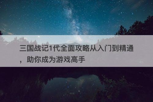 三国战记1代全面攻略从入门到精通，助你成为游戏高手