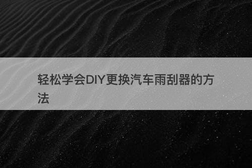 轻松学会DIY更换汽车雨刮器的方法