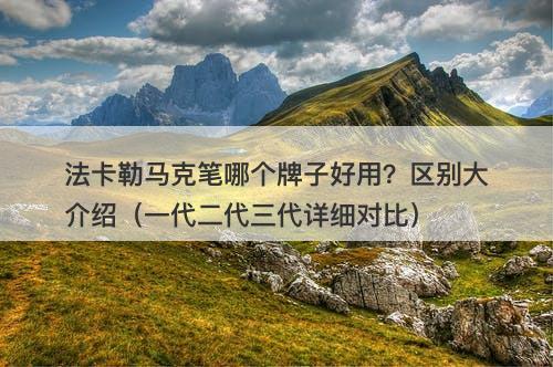 法卡勒马克笔哪个牌子好用？区别大介绍（一代二代三代详细对比）