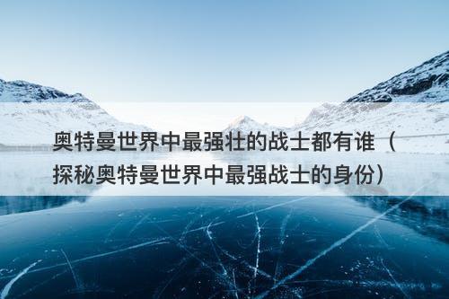 奥特曼世界中最强壮的战士都有谁（探秘奥特曼世界中最强战士的身份）