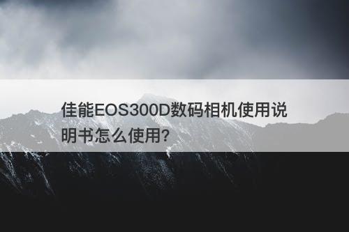 佳能EOS300D数码相机使用说明书怎么使用？