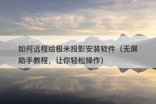 如何远程给极米投影安装软件（无屏助手教程，让你轻松操作）