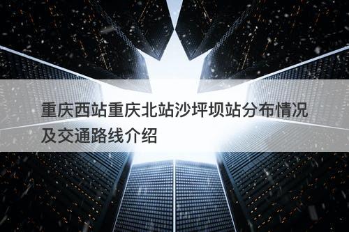 重庆西站重庆北站沙坪坝站分布情况及交通路线介绍