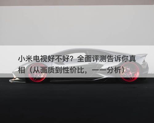 小米电视好不好？全面评测告诉你真相（从画质到性价比，一一分析）