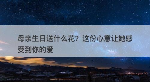 母亲生日送什么花？这份心意让她感受到你的爱