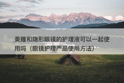 美瞳和隐形眼镜的护理液可以一起使用吗（眼镜护理产品使用方法）