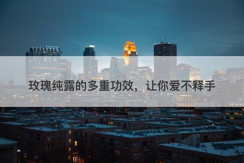 玫瑰纯露的多重功效，让你爱不释手