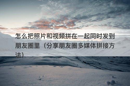 怎么把照片和视频拼在一起同时发到朋友圈里（分享朋友圈多媒体拼接方法）