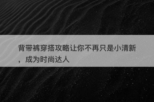 背带裤穿搭攻略让你不再只是小清新，成为时尚达人