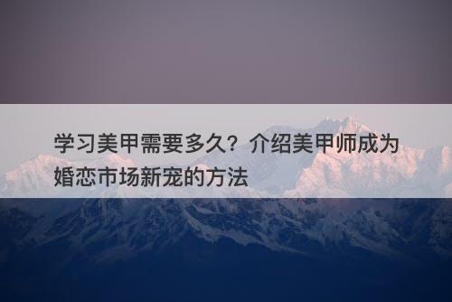 学习美甲需要多久？介绍美甲师成为婚恋市场新宠的方法