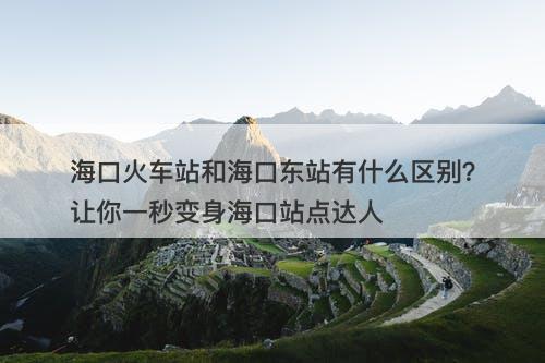 海口火车站和海口东站有什么区别？让你一秒变身海口站点达人