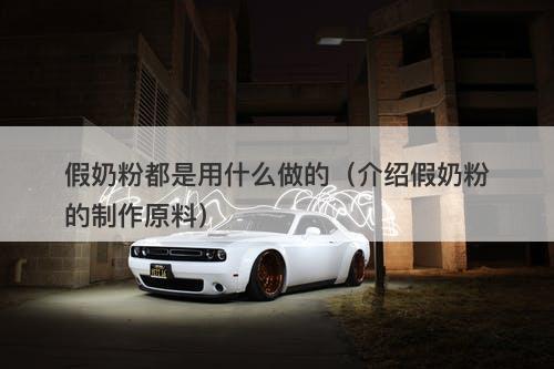 假奶粉都是用什么做的（介绍假奶粉的制作原料）