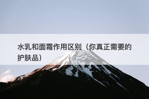 水乳和面霜作用区别（你真正需要的护肤品）