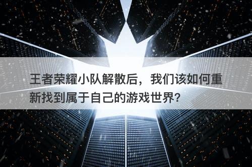 王者荣耀小队解散后，我们该如何重新找到属于自己的游戏世界？