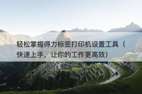 轻松掌握得力标签打印机设置工具（快速上手，让你的工作更高效）