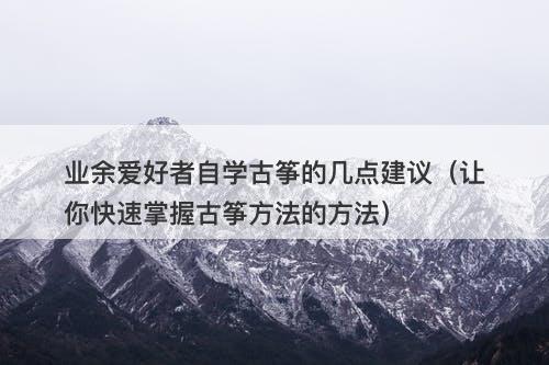 业余爱好者自学古筝的几点建议（让你快速掌握古筝方法的方法）