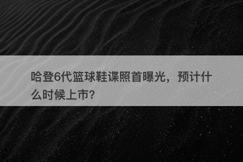 哈登6代篮球鞋谍照首曝光，预计什么时候上市？
