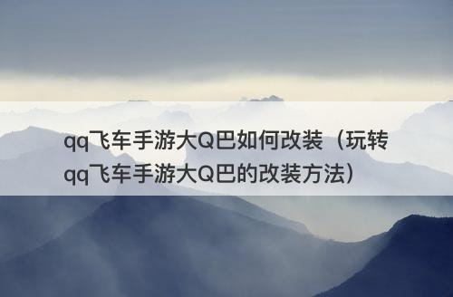 qq飞车手游大Q巴如何改装（玩转qq飞车手游大Q巴的改装方法）