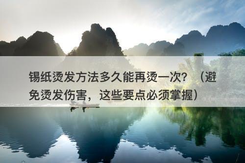锡纸烫发方法多久能再烫一次？（避免烫发伤害，这些要点必须掌握）