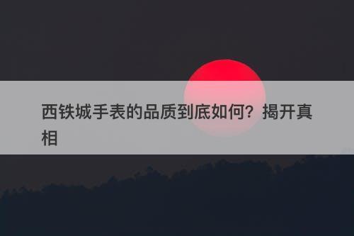 西铁城手表的品质到底如何？揭开真相