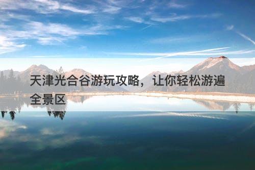 天津光合谷游玩攻略，让你轻松游遍全景区