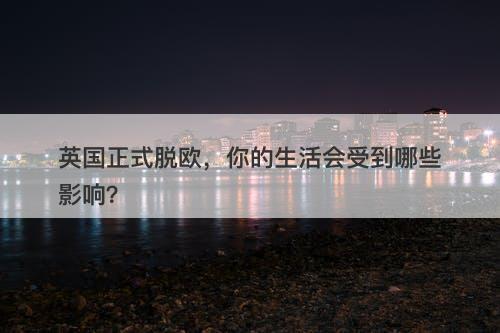 英国正式脱欧，你的生活会受到哪些影响？