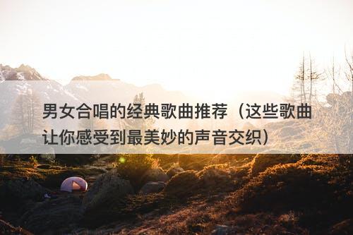 男女合唱的经典歌曲推荐（这些歌曲让你感受到最美妙的声音交织）