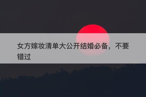 女方嫁妆清单大公开结婚必备，不要错过