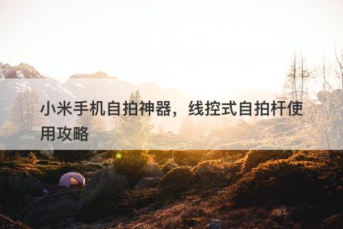 小米手机自拍神器，线控式自拍杆使用攻略