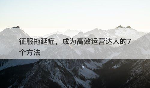 征服拖延症，成为高效运营达人的7个方法