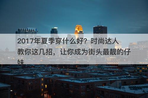 2017年夏季穿什么好？时尚达人教你这几招，让你成为街头最靓的仔妹-图1
