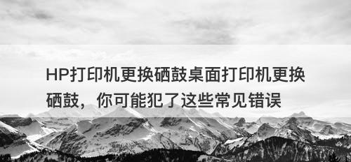 HP打印机更换硒鼓桌面打印机更换硒鼓，你可能犯了这些常见错误