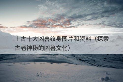 上古十大凶兽纹身图片和资料（探索古老神秘的凶兽文化）