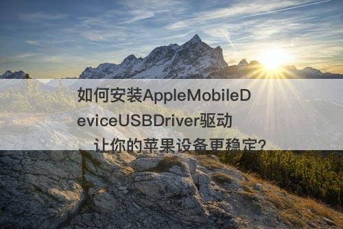 如何安装AppleMobileDeviceUSBDriver驱动，让你的苹果设备更稳定？