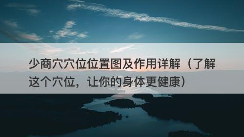 少商穴穴位位置图及作用详解（了解这个穴位，让你的身体更健康）