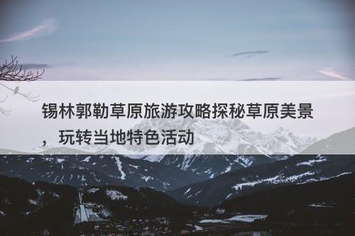 锡林郭勒草原旅游攻略探秘草原美景，玩转当地特色活动