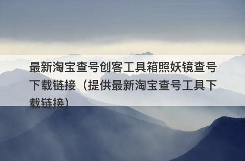 最新淘宝查号创客工具箱照妖镜查号下载链接（提供最新淘宝查号工具下载链接）