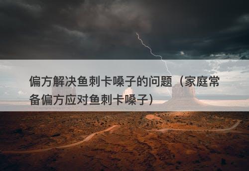 偏方解决鱼刺卡嗓子的问题（家庭常备偏方应对鱼刺卡嗓子）