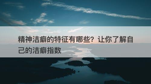 精神洁癖的特征有哪些？让你了解自己的洁癖指数