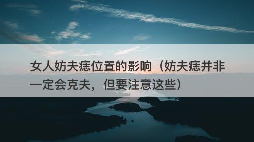 女人妨夫痣位置的影响（妨夫痣并非一定会克夫，但要注意这些）