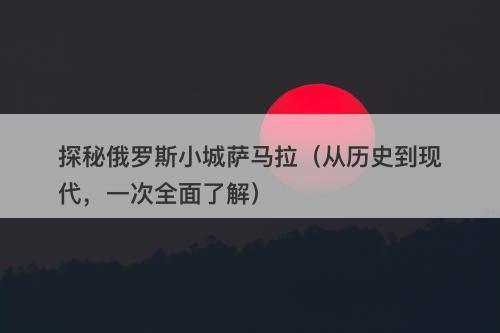 探秘俄罗斯小城萨马拉（从历史到现代，一次全面了解）