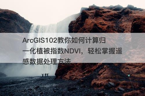 ArcGIS102教你如何计算归一化植被指数NDVI，轻松掌握遥感数据处理方法