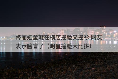 佟丽娅董璇在横店撞脸又撞衫,网友表示脸盲了（明星撞脸大比拼）