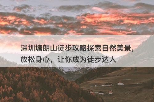 深圳塘朗山徒步攻略探索自然美景，放松身心，让你成为徒步达人