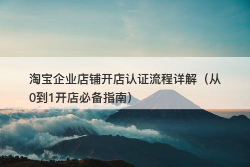 淘宝企业店铺开店认证流程详解（从0到1开店必备指南）