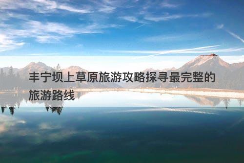 丰宁坝上草原旅游攻略探寻最完整的旅游路线